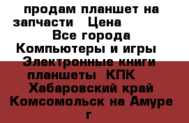 продам планшет на запчасти › Цена ­ 1 000 - Все города Компьютеры и игры » Электронные книги, планшеты, КПК   . Хабаровский край,Комсомольск-на-Амуре г.